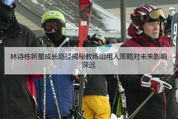 林诗栋新星成长路径揭秘教练组用人策略对未来影响深远
